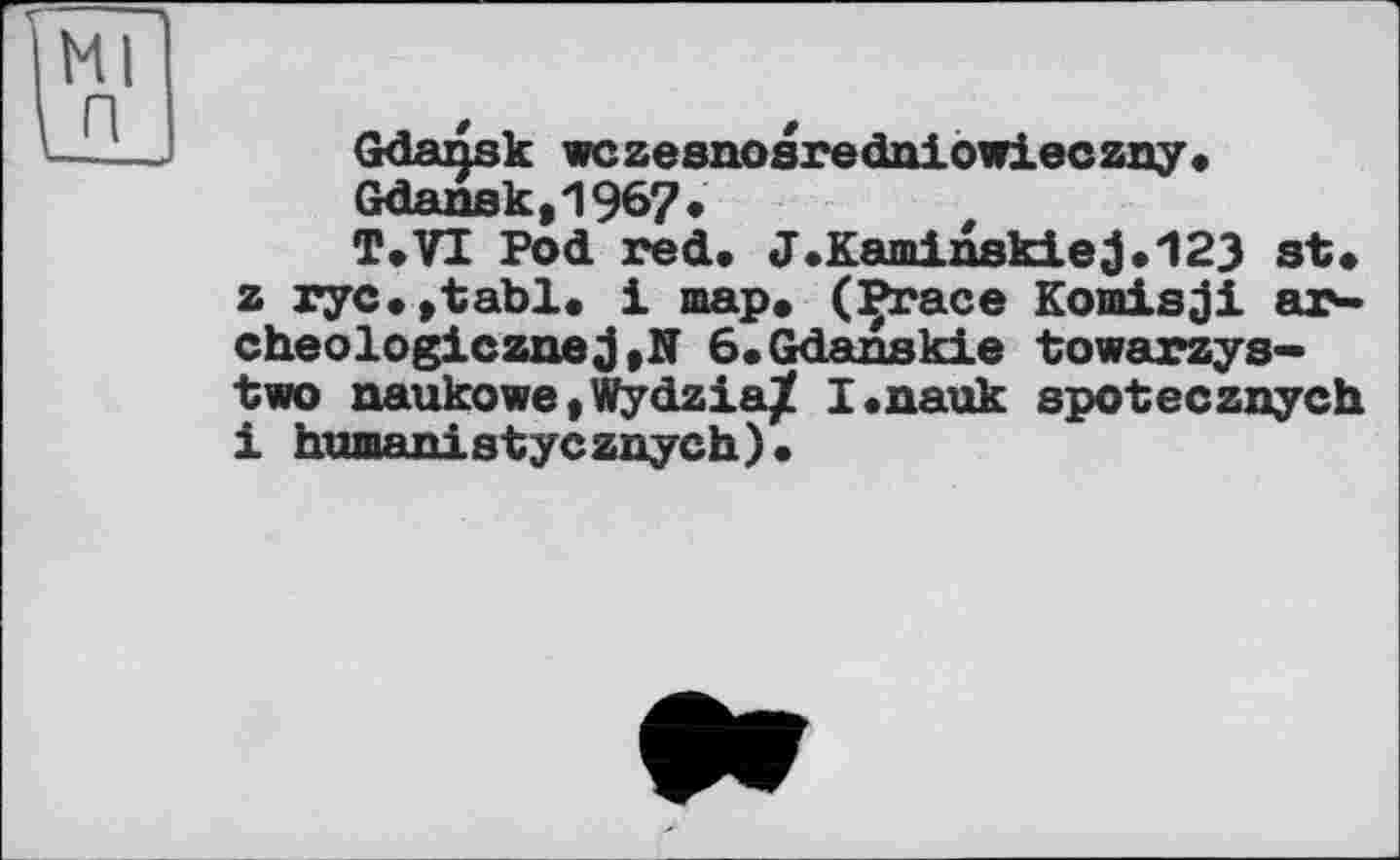 ﻿Gdansk wczesnosredniowieczny* Gdansk,1967*
T.VI Pod red. J.Kaminskiej.123 st* z ryc.jtabl. 1 map* (Prace Komisji ar-cheologiczne6*Gdanskie towarzys-two naukowe,Wydzia^ I.nauk spotecznych і humanistycznych).